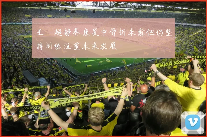 王燊超静养康复中骨折未愈但仍坚持训练注重未来发展