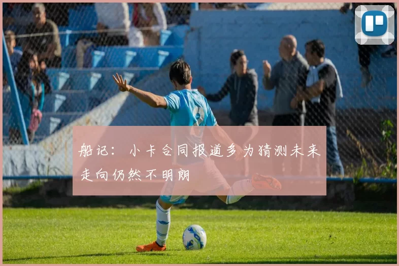 船记：小卡合同报道多为猜测未来走向仍然不明朗